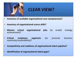 • Inventory of available organizational core competencies?
• Inventory of organizational scarce skills?
• Mission critical organizational jobs (to enable strategy
achievement)?
• Critical employee segments (to promote business
continuity/sustainability)?
• Competitivity and readiness of organizational talent pipeline?
• Identification of organizational talent gaps?
CLEAR VIEW?
 