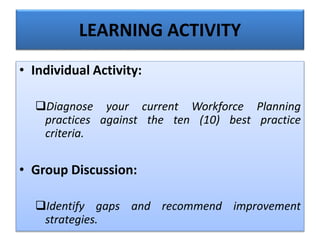 • Individual Activity:
Diagnose your current Workforce Planning
practices against the ten (10) best practice
criteria.
• Group Discussion:
Identify gaps and recommend improvement
strategies.
LEARNING ACTIVITY
 