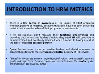• There is a low degree of awareness of the impact of HRM programs
whether, positive or negative, because HR leaders have not been delivering
metrics that show the value of their programs or investments.
• If HR professionals don’t measure their function’s effectiveness and
providing decision-making leaders the data they need, HR will continue to
be undermined and eventually sidelined when it comes to having a seat at
the table – strategic business partner.
• Quantification issue - metrics enable leaders and decision makers in
organizations towards more efficient and better delivery of HR services
• “Based on corporate culture, organizational values and strategic business
goals and objectives, human capital measures indicate the health of the
organization.” (Lockwood, 2006)
INTRODUCTION TO HRM METRICS
 