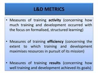L&D METRICS
• Measures of training activity (concerning how
much training and development occurred with
the focus on formalised, structured learning)
• Measures of training efficiency (concerning the
extent to which training and development
maximises resources in pursuit of its mission)
• Measures of training results (concerning how
well training and development achieved its goals)
 