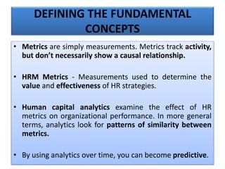 • Metrics are simply measurements. Metrics track activity,
but don’t necessarily show a causal relationship.
• HRM Metrics - Measurements used to determine the
value and effectiveness of HR strategies.
• Human capital analytics examine the effect of HR
metrics on organizational performance. In more general
terms, analytics look for patterns of similarity between
metrics.
• By using analytics over time, you can become predictive.
DEFINING THE FUNDAMENTAL
CONCEPTS
 