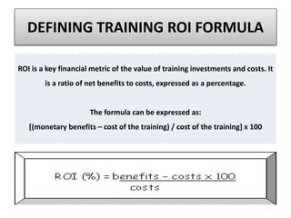 DEFINING TRAINING ROI FORMULA
ROI is a key financial metric of the value of training investments and costs. It
is a ratio of net benefits to costs, expressed as a percentage.
The formula can be expressed as:
[(monetary benefits – cost of the training) / cost of the training] x 100
 