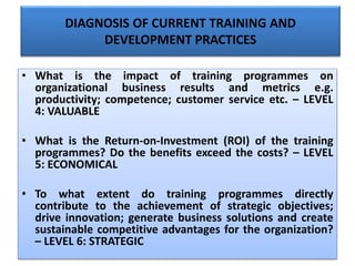 DIAGNOSIS OF CURRENT TRAINING AND
DEVELOPMENT PRACTICES
• What is the impact of training programmes on
organizational business results and metrics e.g.
productivity; competence; customer service etc. – LEVEL
4: VALUABLE
• What is the Return-on-Investment (ROI) of the training
programmes? Do the benefits exceed the costs? – LEVEL
5: ECONOMICAL
• To what extent do training programmes directly
contribute to the achievement of strategic objectives;
drive innovation; generate business solutions and create
sustainable competitive advantages for the organization?
– LEVEL 6: STRATEGIC
 