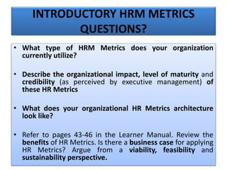 • What type of HRM Metrics does your organization
currently utilize?
• Describe the organizational impact, level of maturity and
credibility (as perceived by executive management) of
these HR Metrics
• What does your organizational HR Metrics architecture
look like?
• Refer to pages 43-46 in the Learner Manual. Review the
benefits of HR Metrics. Is there a business case for applying
HR Metrics? Argue from a viability, feasibility and
sustainability perspective.
INTRODUCTORY HRM METRICS
QUESTIONS?
 