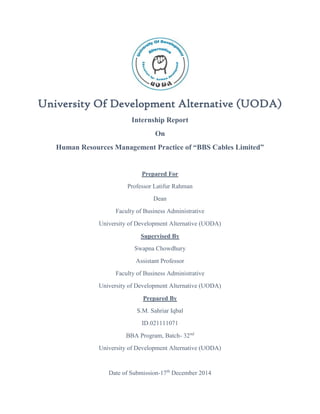 University Of Development Alternative (UODA)
Internship Report
On
Human Resources Management Practice of “BBS Cables Limited”
Prepared For
Professor Latifur Rahman
Dean
Faculty of Business Administrative
University of Development Alternative (UODA)
Supervised By
Swapna Chowdhury
Assistant Professor
Faculty of Business Administrative
University of Development Alternative (UODA)
Prepared By
S.M. Sahriar Iqbal
ID.021111071
BBA Program, Batch- 32nd
University of Development Alternative (UODA)
Date of Submission-17th
December 2014
 