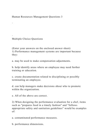 Human Resources Management Questions 3
·
·
Multiple Choice Questions
(Enter your answers on the enclosed answer sheet)
1) Performance management systems are important because
they:
a. may be used to make compensation adjustments.
b. help identify areas where an employee may need further
training or education.
c. create documentation related to disciplining or possibly
terminating an employee.
d. can help managers make decisions about who to promote
within the organization.
e. All of the above are correct.
2) When designing the performance evaluation for a chef, items
such as "prepares food in a timely fashion" and "follows
appropriate safety and sanitation guidelines" would be examples
of:
a. contaminated performance measures.
b. performance dimensions.
 