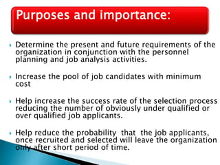  Determine the present and future requirements of the
organization in conjunction with the personnel
planning and job analysis activities.
 Increase the pool of job candidates with minimum
cost
 Help increase the success rate of the selection process
reducing the number of obviously under qualified or
over qualified job applicants.
 Help reduce the probability that the job applicants,
once recruited and selected will leave the organization
only after short period of time.
Purposes and importance:
 