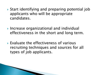  Start identifying and preparing potential job
applicants who will be appropriate
candidates.
 Increase organizational and individual
effectiveness in the short and long term.
 Evaluate the effectiveness of various
recruiting techniques and sources for all
types of job applicants.
 