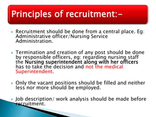  Recruitment should be done from a central place. Eg:
Administrative officer/Nursing Service
Administration.
 Termination and creation of any post should be done
by responsible officers, eg: regarding nursing staff
the Nursing superintendent along with her officers
has to take the decision and not the medical
Superintendent.
 Only the vacant positions should be filled and neither
less nor more should be employed.
 Job description/ work analysis should be made before
recruitment.

Principles of recruitment:-
 