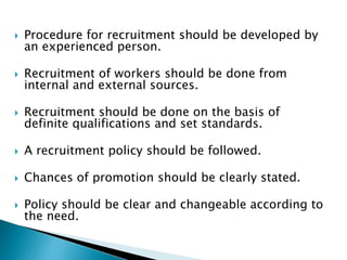  Procedure for recruitment should be developed by
an experienced person.
 Recruitment of workers should be done from
internal and external sources.
 Recruitment should be done on the basis of
definite qualifications and set standards.
 A recruitment policy should be followed.
 Chances of promotion should be clearly stated.
 Policy should be clear and changeable according to
the need.
 