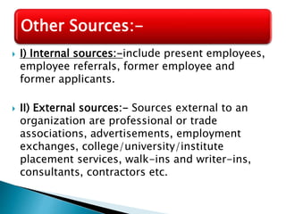  I) Internal sources:-include present employees,
employee referrals, former employee and
former applicants.
 II) External sources:- Sources external to an
organization are professional or trade
associations, advertisements, employment
exchanges, college/university/institute
placement services, walk-ins and writer-ins,
consultants, contractors etc.
Other Sources:-
 