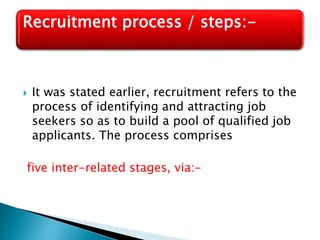  It was stated earlier, recruitment refers to the
process of identifying and attracting job
seekers so as to build a pool of qualified job
applicants. The process comprises
five inter-related stages, via:-
Recruitment process / steps:-
 