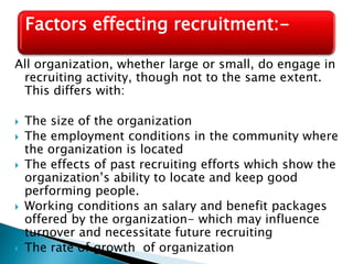 All organization, whether large or small, do engage in
recruiting activity, though not to the same extent.
This differs with:
 The size of the organization
 The employment conditions in the community where
the organization is located
 The effects of past recruiting efforts which show the
organization’s ability to locate and keep good
performing people.
 Working conditions an salary and benefit packages
offered by the organization- which may influence
turnover and necessitate future recruiting
 The rate of growth of organization
Factors effecting recruitment:-
 