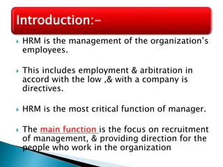  HRM is the management of the organization’s
employees.
 This includes employment & arbitration in
accord with the low ,& with a company is
directives.
 HRM is the most critical function of manager.
 The main function is the focus on recruitment
of management, & providing direction for the
people who work in the organization
Introduction:-
 