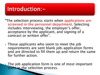“The selection process starts when applications are
screened in the personnel department. Selecting
includes interviewing, the employer’s offer,
acceptance by the applicant, and signing of a
contract or written offer”.
 Those applicants who seem to meet the job
requirements are sent blank job-application forms
and are directed to fill them up and return the same
for further action.
 The job application form is one of most important
tools in the selection process.
Introduction:-
 