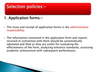 1. Application forms:-
 The issue and receipt of application forms is the administrative
responsibility.
 The information contained in the application form and reports
received in connection with them should be systematically
tabulated and filed as they are useful for evaluating the
effectiveness of the form, analyzing entrance standards, assessing
academic achievement with subsequent performance.
Selection policies:-
 