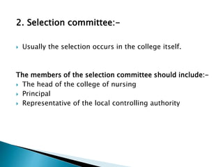 2. Selection committee:-
 Usually the selection occurs in the college itself.
The members of the selection committee should include:-
 The head of the college of nursing
 Principal
 Representative of the local controlling authority
 