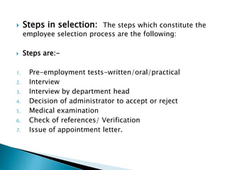  Steps in selection: The steps which constitute the
employee selection process are the following:
 Steps are:-
1. Pre-employment tests-written/oral/practical
2. Interview
3. Interview by department head
4. Decision of administrator to accept or reject
5. Medical examination
6. Check of references/ Verification
7. Issue of appointment letter.
 