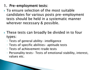 1. Pre-employment tests:
 To ensure selection of the most suitable
candidates for various posts pre-employment
tests should be held in a systematic manner
wherever necessary & possible.
 These tests can broadly be divided in to four
types:
◦ Tests of general ability- intelligence
◦ Tests of specific abilities- aptitude tests
◦ Tests of achievement-trade tests
◦ Personality tests- Tests of emotional stability, interest,
values etc.
 