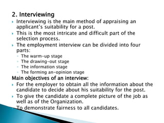 2. Interviewing
 Interviewing is the main method of appraising an
applicant’s suitability for a post.
 This is the most intricate and difficult part of the
selection process.
 The employment interview can be divided into four
parts:
◦ The warm-up stage
◦ The drawing-out stage
◦ The information stage
◦ The forming an-opinion stage
Main objectives of an interview:
 For the employer to obtain all the information about the
candidate to decide about his suitability for the post.
 To give the candidate a complete picture of the job as
well as of the Organization.
 To demonstrate fairness to all candidates.
 