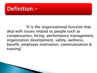 “It is the organizational function that
deal with issues related to people such as
compensation, hiring, performance management,
organization development, safety, wellness,
benefit, employee motivation, communication &
training”
Definition:-
 
