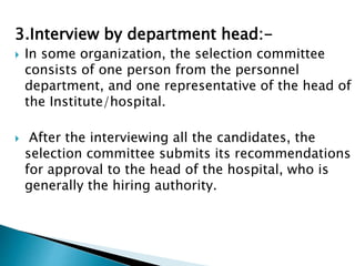 3.Interview by department head:-
 In some organization, the selection committee
consists of one person from the personnel
department, and one representative of the head of
the Institute/hospital.
 After the interviewing all the candidates, the
selection committee submits its recommendations
for approval to the head of the hospital, who is
generally the hiring authority.
 