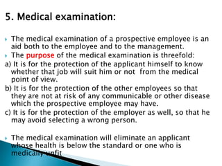 5. Medical examination:
 The medical examination of a prospective employee is an
aid both to the employee and to the management.
 The purpose of the medical examination is threefold:
a) It is for the protection of the applicant himself to know
whether that job will suit him or not from the medical
point of view.
b) It is for the protection of the other employees so that
they are not at risk of any communicable or other disease
which the prospective employee may have.
c) It is for the protection of the employer as well, so that he
may avoid selecting a wrong person.
 The medical examination will eliminate an applicant
whose health is below the standard or one who is
medically unfit
 