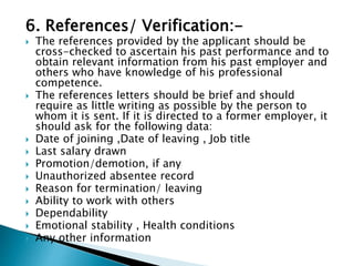 6. References/ Verification:-
 The references provided by the applicant should be
cross-checked to ascertain his past performance and to
obtain relevant information from his past employer and
others who have knowledge of his professional
competence.
 The references letters should be brief and should
require as little writing as possible by the person to
whom it is sent. If it is directed to a former employer, it
should ask for the following data:
 Date of joining ,Date of leaving , Job title
 Last salary drawn
 Promotion/demotion, if any
 Unauthorized absentee record
 Reason for termination/ leaving
 Ability to work with others
 Dependability
 Emotional stability , Health conditions
 Any other information
 