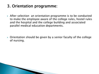 3. Orientation programme:
 After selection an orientation programme is to be conducted
to make the employee aware of the college rules, hostel rules
and the hospital and the college building and associated
parallel medical education departments.
 Orientation should be given by a senior faculty of the college
of nursing.
 