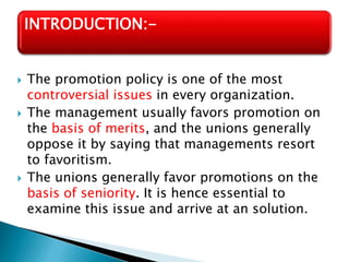  The promotion policy is one of the most
controversial issues in every organization.
 The management usually favors promotion on
the basis of merits, and the unions generally
oppose it by saying that managements resort
to favoritism.
 The unions generally favor promotions on the
basis of seniority. It is hence essential to
examine this issue and arrive at an solution.
INTRODUCTION:-
 