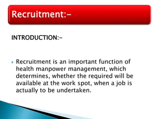 INTRODUCTION:-
 Recruitment is an important function of
health manpower management, which
determines, whether the required will be
available at the work spot, when a job is
actually to be undertaken.
Recruitment:-
 