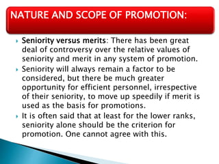  Seniority versus merits: There has been great
deal of controversy over the relative values of
seniority and merit in any system of promotion.
 Seniority will always remain a factor to be
considered, but there be much greater
opportunity for efficient personnel, irrespective
of their seniority, to move up speedily if merit is
used as the basis for promotions.
 It is often said that at least for the lower ranks,
seniority alone should be the criterion for
promotion. One cannot agree with this.
NATURE AND SCOPE OF PROMOTION:
 