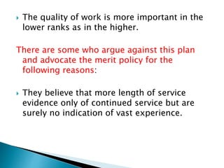  The quality of work is more important in the
lower ranks as in the higher.
There are some who argue against this plan
and advocate the merit policy for the
following reasons:
 They believe that more length of service
evidence only of continued service but are
surely no indication of vast experience.
 