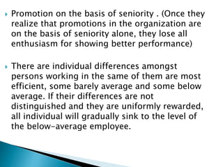  Promotion on the basis of seniority . (Once they
realize that promotions in the organization are
on the basis of seniority alone, they lose all
enthusiasm for showing better performance)
 There are individual differences amongst
persons working in the same of them are most
efficient, some barely average and some below
average. If their differences are not
distinguished and they are uniformly rewarded,
all individual will gradually sink to the level of
the below-average employee.
 