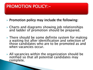  Promotion policy may include the following:
 Charts and diagrams showing job relationships
and ladder of promotion should be prepared.
 There should be some definite system for making
a waiting list after identification and selection of
those candidates who are to be promoted as and
when vacancies occur.
 All vacancies within the organization should be
notified so that all potential candidates may
complete.
PROMOTION POLICY:-
 