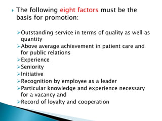  The following eight factors must be the
basis for promotion:
Outstanding service in terms of quality as well as
quantity
Above average achievement in patient care and
for public relations
Experience
Seniority
Initiative
Recognition by employee as a leader
Particular knowledge and experience necessary
for a vacancy and
Record of loyalty and cooperation
 