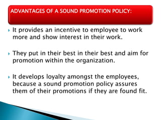  It provides an incentive to employee to work
more and show interest in their work.
 They put in their best in their best and aim for
promotion within the organization.
 It develops loyalty amongst the employees,
because a sound promotion policy assures
them of their promotions if they are found fit.
ADVANTAGES OF A SOUND PROMOTION POLICY:
 