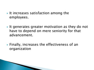  It increases satisfaction among the
employees.
 It generates greater motivation as they do not
have to depend on mere seniority for that
advancement.
 Finally, increases the effectiveness of an
organization
 