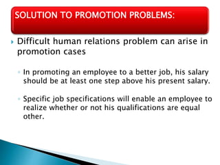  Difficult human relations problem can arise in
promotion cases
◦ In promoting an employee to a better job, his salary
should be at least one step above his present salary.
◦ Specific job specifications will enable an employee to
realize whether or not his qualifications are equal
other.
SOLUTION TO PROMOTION PROBLEMS:
 
