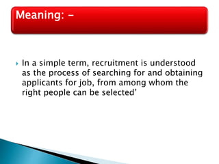  In a simple term, recruitment is understood
as the process of searching for and obtaining
applicants for job, from among whom the
right people can be selected’
Meaning: -
 