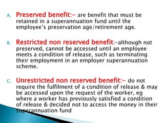 A. Preserved benefit:- are benefit that must be
retained in a superannuation fund until the
employee’s preservation age/retirement age.
B. Restricted non reserved benefit:-although not
preserved, cannot be accessed until an employee
meets a condition of release, such as terminating
their employment in an employer superannuation
scheme.
C. Unrestricted non reserved benefit:- do not
require the fulfilment of a condition of release & may
be accessed upon the request of the worker, eg
where a worker has previously satisfied a condition
of release & decided not to access the money in their
superannuation fund
 