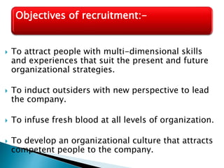  To attract people with multi-dimensional skills
and experiences that suit the present and future
organizational strategies.
 To induct outsiders with new perspective to lead
the company.
 To infuse fresh blood at all levels of organization.
 To develop an organizational culture that attracts
competent people to the company.
Objectives of recruitment:-
 
