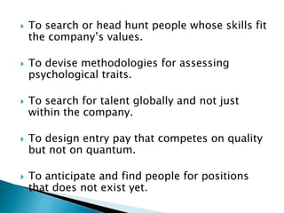  To search or head hunt people whose skills fit
the company’s values.
 To devise methodologies for assessing
psychological traits.
 To search for talent globally and not just
within the company.
 To design entry pay that competes on quality
but not on quantum.
 To anticipate and find people for positions
that does not exist yet.
 