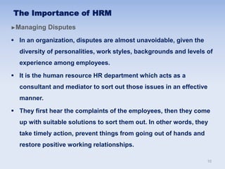 The Importance of HRM
►Managing Disputes
 In an organization, disputes are almost unavoidable, given the
diversity of personalities, work styles, backgrounds and levels of
experience among employees.
 It is the human resource HR department which acts as a
consultant and mediator to sort out those issues in an effective
manner.
 They first hear the complaints of the employees, then they come
up with suitable solutions to sort them out. In other words, they
take timely action, prevent things from going out of hands and
restore positive working relationships.
10
 