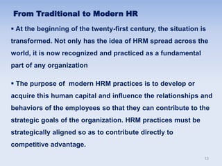  At the beginning of the twenty-first century, the situation is
transformed. Not only has the idea of HRM spread across the
world, it is now recognized and practiced as a fundamental
part of any organization
 The purpose of modern HRM practices is to develop or
acquire this human capital and influence the relationships and
behaviors of the employees so that they can contribute to the
strategic goals of the organization. HRM practices must be
strategically aligned so as to contribute directly to
competitive advantage.
From Traditional to Modern HR
13
 