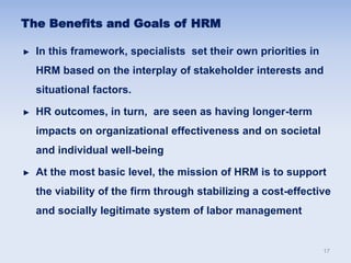 The Benefits and Goals of HRM
► In this framework, specialists set their own priorities in
HRM based on the interplay of stakeholder interests and
situational factors.
► HR outcomes, in turn, are seen as having longer-term
impacts on organizational effectiveness and on societal
and individual well-being
► At the most basic level, the mission of HRM is to support
the viability of the firm through stabilizing a cost-effective
and socially legitimate system of labor management
17
 