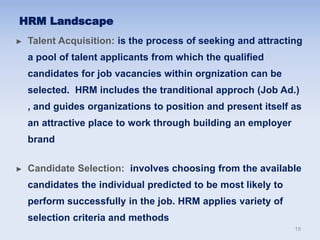 ► Talent Acquisition: is the process of seeking and attracting
a pool of talent applicants from which the qualified
candidates for job vacancies within orgnization can be
selected. HRM includes the tranditional approch (Job Ad.)
, and guides organizations to position and present itself as
an attractive place to work through building an employer
brand
► Candidate Selection: involves choosing from the available
candidates the individual predicted to be most likely to
perform successfully in the job. HRM applies variety of
selection criteria and methods
HRM Landscape
19
 