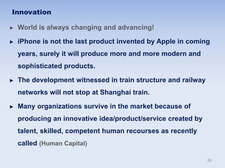 ► World is always changing and advancing!
► iPhone is not the last product invented by Apple in coming
years, surely it will produce more and more modern and
sophisticated products.
► The development witnessed in train structure and railway
networks will not stop at Shanghai train.
► Many organizations survive in the market because of
producing an innovative idea/product/service created by
talent, skilled, competent human recourses as recently
called (Human Capital)
Innovation
26
 