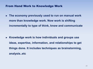 From Hand Work to Knowledge Work
► The economy previously used to run on manual work
more than knowledge work. Now work is shifting
incrementally to type of think, know and communicate
► Knowledge work is how individuals and groups use
ideas, expertise, information, and relationships to get
things done. It includes techniques as brainstorming,
analysis..etc
28
 