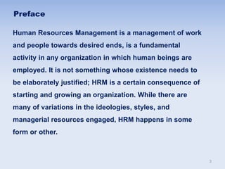 Preface
Human Resources Management is a management of work
and people towards desired ends, is a fundamental
activity in any organization in which human beings are
employed. It is not something whose existence needs to
be elaborately justified; HRM is a certain consequence of
starting and growing an organization. While there are
many of variations in the ideologies, styles, and
managerial resources engaged, HRM happens in some
form or other.
3
 